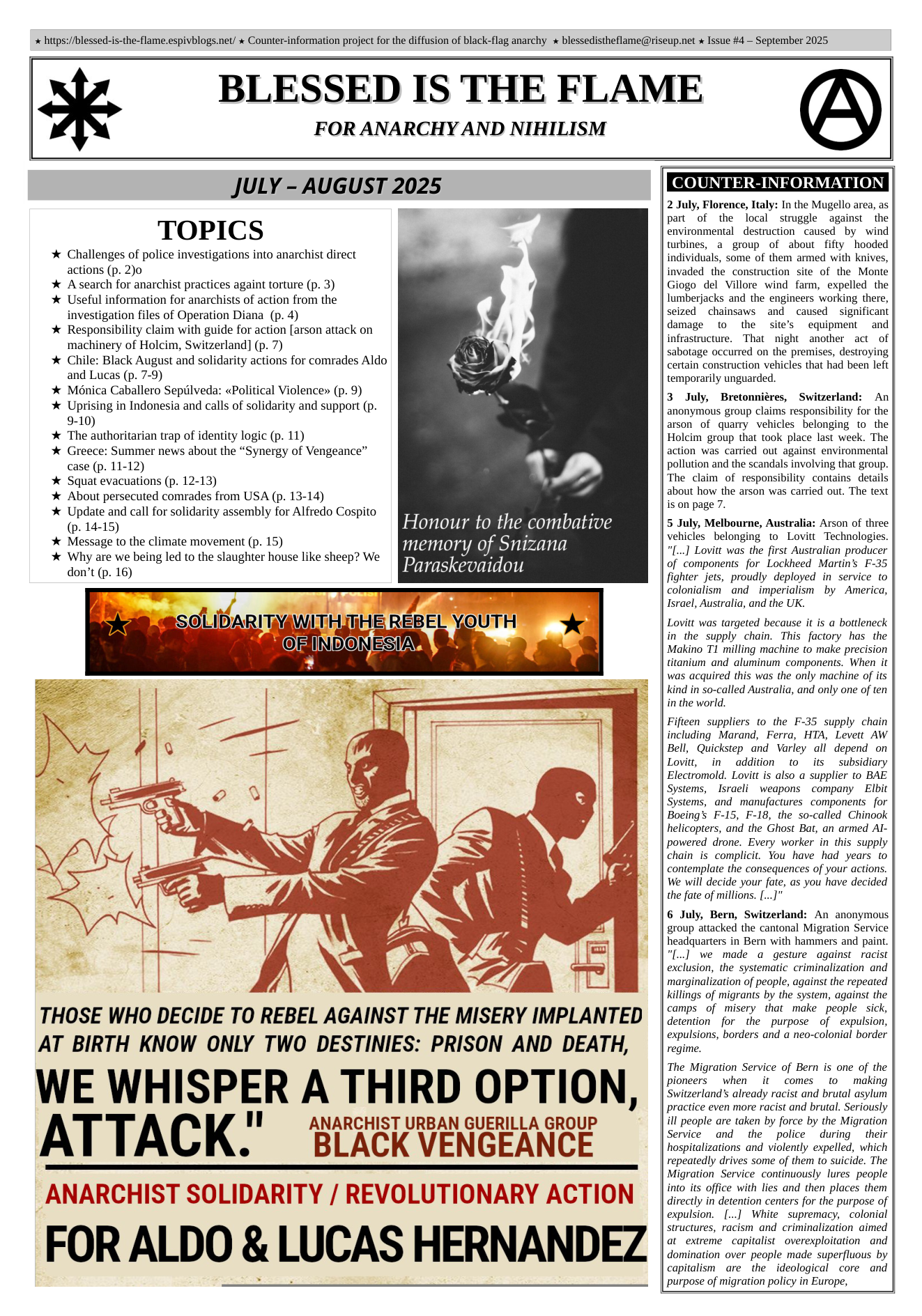  hitps://blessed-is-the-flame.espivblogs.net/ » Counter-information project for the diffusion of black-flag anarchy  blessedistheflame@riseup.net x Issue #4 — September 2025  BLESSED IS THE FLAME  FOR ANARCHY AND NIHILISM  JULY - AUGUST 2025 2 July, Florence, Italy: In the Mugello area, as TOPICS  part of the local struggle against the  environmental destruction caused by wind turbines, a group of about fifty hooded  Challenges of police investigations into anarchist direct individuals, some of them armed with knives,  actions (p. 2)o invaded the construction site of the Monte  A search for anarchist practices againt torture (p. 3) Giogo del Villore wind farm, expelled the  Useful information for anarchists of action from the lumberjacks and the engineers working there,  investigation files of Operation Diana (p. 4) seized chainsaws and caused significant  Responsibility claim with guide for action [arson attack on damage to the site’s equipment and  machinery of Holcim, Switzerland] (p. 7) infrastructure.  That night another act of  . A . sabotage occurred on the premises, destroying  Chile: Black August and solidarity actions for comrades Aldo Sertain construction vehiclos that had beer, lohs  and Lucas (p. 7-9) temporarily unguarded.  Ménica Caballero Sepiilveda: «Political Violence» (p. 9)  Uprising in Indonesia and calls of solidarity and support (p.  9-10)  The authoritarian trap of identity logic (p. 11)  Greece: Summer news about the “Synergy of Vengeance”  case (p. 11-12)  Squat evacuations (p. 12-13)  About persecuted comrades from USA (p. 13-14)  Update and call for solidarity assembly for Alfredo Cospito  (p. 14-15)  Message to the climate movement (p. 15)  Why are we being led to the slaughter house like sheep? We  don’t (p. 16)  3 July, Bretonniéres, Switz anonymous group claims respons arson of quarry vehicles belonging to the Holcim group that took place last week. The action was carried out against environmental pollution and the scandals involving that group. The claim of responsibility contains details about how the arson was carried out. The text is on page 7.  Honour to the combative 5 July, Melbourne, Australia Arson of three memory Of Snizana vehicles belonging to Lovitt Technologies.  & "[...] Lovitt was the first Australian producer Paraskevaidou of components for Lockheed Martin’s F-35 fighter jets, proudly deployed in service to colonialism and imperialism by America, Israel, Australia, and the UK.  R I A T  Lovitt was targeted because it is a bottleneck in the supply chain. This factory has the Makino T1 milling machine to make precision titanium and aluminum components. When it was acquired this was the only machine of its kind in so-called Australia, and only one of ten in the world.  Fifteen suppliers to the F-35 supply chain including Marand, Ferra, HTA, Levett AW Bell, Quickstep and Varley all depend on Lovitt, in addition to its subsidiary Electromold. Lovitt is also a supplier to BAE Systems, Isracli weapons company Elbit Systems, and manufactures components  for Boeing’s F-15, F-18, the so-called Chinook helicopters, and the Ghost Bat, an armed Al powered drone. Every worker in this supply chain is complicit. You have had years to contemplate the consequences of your actions. We will decide your fate, as you have decided the fate of millions. [...]"  6 July, Bern, Switzerland: An anonymous group attacked the cantonal Migration Service headquarters in Bern with hammers and paint. "[..] we made a gesture against racist exclusion, the systematic criminalization and marginalization of people, against the repeated killings of migrants by the system, against the  THOSE WHO DECIDE TO REBEL AGAINST THE MISERY IMPLANTED |Gt "2 pone” of et AT BIRTH KNOW ONLY TWO DESTINIES: PRISON AND DEATH, |5 " e  The Migration Service of Bern is one of the pioneers when it comes (o making  Switzerland’s already racist and brutal asylum  ¥ | practice even more racist and brutal. Seriously  1 ANARCHIST URBAN GUERILLA GROUP il peopl ae ok by force by he Migrtion . BLACK VENGEANCE hosialzatons and vielendy epeled, which  repeatedly drives some of them to suicide. The Migration Service continuously lures people  ANARCHIST SOLIDARITY / REVOLUTIONARY ACTION (Gt iacenton coners for th ppore o  expulsion. [..] White supremacy, colonial  structures, racism and criminalization aimed at extreme capitalist overexploitation and domination over people made superfluous by  ‘4 i  capitalism are the  ideological core and purpose of migration policy in Europe,  